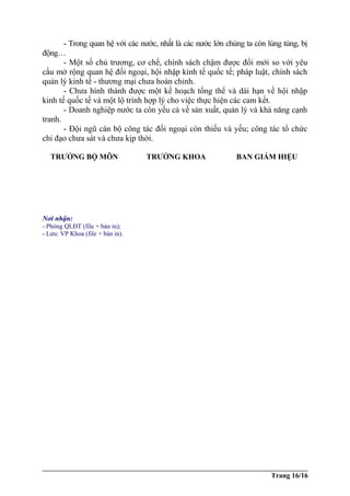 - Trong quan hệ với các nước, nhất là các nước lớn chúng ta còn lúng túng, bị
động…
- Một số chủ trương, cơ chế, chính sách chậm được đổi mới so với yêu
cầu mở rộng quan hệ đối ngoại, hội nhập kinh tế quốc tế; pháp luật, chính sách
quản lý kinh tế - thương mại chưa hoàn chỉnh.
- Chưa hình thành được một kế hoạch tổng thể và dài hạn về hội nhập
kinh tế quốc tế và một lộ trình hợp lý cho việc thực hiện các cam kết.
- Doanh nghiệp nước ta còn yếu cả về sản xuất, quản lý và khả năng cạnh
tranh.
- Đội ngũ cán bộ công tác đối ngoại còn thiếu và yếu; công tác tổ chức
chỉ đạo chưa sát và chưa kịp thời.
TRƯỞNG BỘ MÔN TRƯỞNG KHOA BAN GIÁM HIỆU
Trang 16/16
Nơi nhận:
- Phòng QLĐT (file + bản in);
- Lưu: VP Khoa (file + bản in).
 
