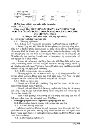 + Bài tập lớn + ……………
11.2 Thời gian thi:
60 phút 90 phút x 120
phút
150
phút
khác
12. Nội dung chi tiết học phần phân theo tuần:
Tuần 1: tiết 1, 2, 3, 4, 5
Chương mở đầu: ĐỐI TƯỢNG, NHIỆM VỤ VÀ PHƯƠNG PHÁP
NGHIÊN CỨU MÔN ĐƯỜNG LỐI CÁCH MẠNG CỦA ĐẢNG CỘNG
SẢN VIỆT NAM (3 tiết)
(Lý thuyết 2 tiết, thảo luận 1 tiết, <tự học 6 tiết>)
0.1. Đối tượng và nhiệm vụ nghiên cứu
0.1.1. Đối tượng nghiên cứu
0.1.1.1. Khái niệm “Đường lối cách mạng của Đảng Cộng sản Việt Nam”
- Đảng Cộng sản Việt Nam là đội tiên phong của giai cấp công nhân,
đồng thời là đội tiên phong của nhân dân lao động và của dân tộc Việt Nam; đại
biểu trung thành lợi ích của giai cấp công nhân, nhân dân lao động và của dân
tộc. Đảng Cộng sản Việt Nam lấy chủ nghĩa Mác-Lênin và tư tưởng Hồ Chí
Minh làm nền tảng tư tưởng, kim chỉ nam cho hàng động, lấy tập trung dân chủ
làm nguyên tắc tổ chức cơ bản.
- Đường lối cách mạng của Đảng Cộng sản Việt Nam là hệ thống quan
điểm, chủ trương, chính sách của Đảng về mục tiêu, phương hướng, nhiệm vụ
và giải pháp của cách mạng Việt Nam. Đường lối cách mạng của Đảng được thể
hiện qua cương lĩnh, nghị quyết của Đảng.
0.1.1.2. Đối tượng nghiên cứu của môn học
Đối tượng nghiên cứu cơ bản của môn học là hệ thống quan điểm, chủ
trương, chính sách của Đảng trong tiến trình cách mạng Việt Nam - từ cách
mạng dân tộc dân chủ nhân dân đến cách mạng xã hội chủ nghĩa.
0.1.2. Nhiệm vụ nghiên cứu
- Làm rõ sự ra đời tất yếu của Đảng Cộng sản Việt Nam - chủ thể hoạch
định đường lối cách mạng Việt Nam.
- Làm rõ quá trình hình thành, bổ sung và phát triển đường lối cách mạng
của Đảng. Trong đó, đặc biệt làm rõ đường lối của Đảng trên một số lĩnh vực cơ
bản của thời kỳ đổi mới.
- Làm rõ kết quả thực hiện đường lối cách mạng của Đảng trên một số
lĩnh vực cơ bản trong tiến trình cách mạng Việt Nam.
0.2 Phương pháp nghiên cứu và ý nghĩacủaviệchọctập môn học
0.2.1. Phương pháp luận và phương pháp nghiên cứu môn học
0.2.1.1. Cơ sở phương pháp luận
Nghiên cứu môn học Đường lối cách mạng của Đảng Cộng sản Việt Nam
phải dựa trên thế giới quan, phương pháp luận khoa học của chủ nghĩa Mác-
Lênin và các quan điểm có ý nghĩa phương pháp luận của Hồ Chí Minh và các
quan điểm của Đảng.
0.2.1.2. Phương pháp nghiên cứu
Trang 3/16
 