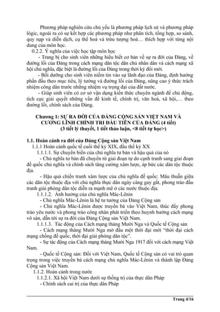 Phương pháp nghiên cứu chủ yếu là phương pháp lịch sử và phương pháp
lôgic, ngoài ra có sự kết hợp các phương pháp như phân tích, tổng hợp, so sánh,
quy nạp và diễn dịch, cụ thể hoá và trừu tượng hoá… thích hợp với từng nội
dung của môn học.
0.2.2. Ý nghĩa của việc học tập môn học
- Trang bị cho sinh viên những hiểu biết cơ bản về sự ra đời của Đảng, về
đường lối của Đảng trong cách mạng dân tộc dân chủ nhân dân và cách mạng xã
hội chủ nghĩa, đặc biệt là đường lối của Đảng trong thời kỳ đổi mới.
- Bồi dưỡng cho sinh viên niềm tin vào sự lãnh đạo của Đảng, định hướng
phấn đấu theo mục tiêu, lý tưởng và đường lối của Đảng, nâng cao ý thức trách
nhiệm công dân trước những nhiệm vụ trọng đại của đất nước.
- Giúp sinh viên có cơ sở vận dụng kiến thức chuyên ngành để chủ động,
tích cực giải quyết những vấn đề kinh tế, chính trị, văn hoá, xã hội,… theo
đường lối, chính sách của Đảng.
Chương 1: SỰ RA ĐỜI CỦA ĐẢNG CỘNG SẢN VIỆT NAM VÀ
CƯƠNG LĨNH CHÍNH TRI ĐẦU TIÊN CỦA ĐẢNG (4 tiết)
(3 tiết lý thuyết, 1 tiết thảo luận, <8 tiết tự học>)
1.1. Hoàn cảnh ra đời của Đảng Cộng sản Việt Nam
1.1.1 Hoàn cảnh quốc tế cuối thế kỷ XIX, đầu thế kỷ XX
1.1.1.1. Sự chuyển biến của chủ nghĩa tư bản và hậu quả của nó
- Chủ nghĩa tư bản đã chuyển từ giai đoạn tự do cạnh tranh sang giai đoạn
đế quốc chủ nghĩa và chính sách tăng cường xâm lược, áp bức các dân tộc thuộc
địa.
- Hậu quả chiến tranh xâm lược của chủ nghĩa đế quốc: Mâu thuẫn giữa
các dân tộc thuộc địa với chủ nghĩa thực dân ngày càng gay gắt, phong trào đấu
tranh giải phóng dân tộc diễn ra mạnh mẽ ở các nước thuộc địa.
1.1.1.2. Ảnh hưởng của chủ nghĩa Mác-Lênin
- Chủ nghĩa Mác-Lênin là hệ tư tưởng của Đảng Cộng sản
- Chủ nghĩa Mác-Lênin được truyền bá vào Việt Nam, thúc đẩy phong
trào yêu nước và phong trào công nhân phát triển theo huynh hướng cách mạng
vô sản, dẫn tới sự ra đời của Đảng Cộng sản Việt Nam.
1.1.1.3. Tác động của Cách mạng tháng Mười Nga và Quốc tế Cộng sản
- Cách mạng tháng Mười Nga mở đầu một thời đại mới “thời đại cách
mạng chống đế quốc, thời đại giải phóng dân tộc”.
- Sự tác động của Cách mạng tháng Mười Nga 1917 đối với cách mạng Việt
Nam.
- Quốc tế Cộng sản: Đối với Việt Nam, Quốc tế Cộng sản có vai trò quan
trọng trong việc truyền bá cách mạng chủ nghĩa Mác-Lênin và thành lập Đảng
Cộng sản Việt Nam.
1.1.2. Hoàn cảnh trong nước
1.1.2.1. Xã hội Việt Nam dưới sự thống trị của thực dân Pháp
- Chính sách cai trị của thực dân Pháp
Trang 4/16
 