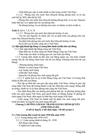 - Tình hình giai cấp và mâu thuẫn cơ bản trong xã hội Việt Nam
1.1.2.2. Phong trào yêu nước theo khuynh hướng phong kiến và tư sản
cuối thế kỷ XIX, đầu thế kỷ XX
- Phong trào yêu nước theo khuynh hướng phong kiến và tư sản: Nguyên
nhân thất bại và ý nghĩa lịch sử của phong trào.
- Sự khủng hoảng về con đường cứu nước và nhiệm vụ lịch sử đặt ra.
Tuần 2: tiết 6, 7, 8, 9, 10
1.1.2.3. Phong trào yêu nước theo khuynh hướng vô sản
- Vai trò của Nguyễn Ái Quốc đối với sự phát triển của phong trào yêu
nước theo khuynh hướng vô sản.
- Sự phát triển phong trào yêu nước theo khuynh hướng vô sản.
- Sự ra đời các tổ chức cộng sản ở Việt Nam.
1.2. Hội nghị thành lập Đảng và cương lĩnh chính trị đầu tiên của Đảng
1.2.1 Hội nghị thành lập Đảng Cộng sản Việt Nam
- Hợp nhất các tổ chức cộng sản thành Đảng Cộng sản Việt Nam
- Thảo luận xác định và thông qua các văn kiện của Đảng
1.2.2. Cương lĩnh chính trị đầu tiên của Đảng (gồm các văn kiện: Chánh
cương vắn tắt của Đảng, Sách lược vắn tắt của Đảng, Chương trình tóm tắt của
Đảng)
- Phương hướng chiến lược
- Nhiệm vụ cách mạng Việt Nam
- Lực lượng cách mạng
- Lãnh đạo cách mạng
- Quan hệ với phong trào cách mạng thế giới
1.2.3. Ý nghĩa lịch sử sự ra đời Đảng Cộng sản Việt Nam và Cương lĩnh
chính trị đầu tiên của Đảng
- Xác lập sự lãnh đạo của giai cấp công nhân Việt Nam; chứng tỏ giai cấp
công nhân Việt Nam đã trưởng thành và đủ sức lãnh đạo cách mạng; thống nhất
tư tưởng, chính trị và tổ chức phong trào cộng sản Việt Nam.
- Xác định đúng đắn con đường giải phóng dân tộc và phương hướng phát
triển của cách mạng Việt Nam; giải quyết được sự khủng hoảng về đường lối
cách mạng Việt Nam; nắm ngọn cờ lãnh đạo cách mạng Việt Nam.
- Cách mạng Việt Nam trở thành một bộ phận của cách mạng thế giới,
tranh thủ được sự ủng hộ của cách mạng thế giới.
Chương 2: ĐƯỜNG LỐI ĐẤU TRANH GIÀNH CHÍNH QUYỀN
(1930-1945) (5 tiết)
(3 tiết lý thuyết, 2 tiết thảo luận, <10 tiết tự học>)
2.1. Chủ trương đấu tranh từ năm 1930 đến năm 1939
2.1.1. Trong những năm 1930-1935
2.1.1.1. Luận cương chính trị tháng 10 - 1930
- Nội dung Luận cương
- Ý nghĩa của Luận cương
Trang 5/16
 