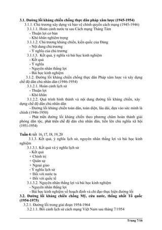 3.1. Đường lối kháng chiến chống thực dân pháp xâm lược (1945-1954)
3.1.1. Chủ trương xây dựng và bảo vệ chính quyền cách mạng (1945-1946)
3.1.1.1. Hoàn cảnh nước ta sau Cách mạng Tháng Tám
- Thuận lợi cơ bản
- Khó khăn nghiêm trọng
3.1.1.2. Chủ trương kháng chiến, kiến quốc của Đảng
- Nội dung chủ trương
- Ý nghĩa của chủ trương
3.1.1.3. Kết quả, ý nghĩa và bài học kinh nghiệm
- Kết quả
- Ý nghĩa
- Nguyên nhân thắng lợi
- Bài học kinh nghiệm
3.1.2. Đường lối kháng chiến chống thực dân Pháp xâm lược và xây dựng
chế độ dân chủ nhân dân (1946-1954)
3.1.2.1. Hoàn cảnh lịch sử
- Thuận lợi
- Khó khăn
3.1.2.2. Quá trình hình thành và nội dung đường lối kháng chiến, xây
dựng chế độ dân chủ nhân dân
- Đường lối kháng chiến toàn dân, toàn diện, lâu dài, dựa vào sức mình là
chính (1946-1950)
- Phát triển đường lối kháng chiến theo phương châm hoàn thành giải
phóng dân tộc, phát triển chế độ dân chủ nhân dân, tiến lên chủ nghĩa xã hội
(1951-1954)
Tuần 4: tiết 16, 17, 18, 19, 20
3.1.3. Kết quả, ý nghĩa lịch sử, nguyên nhân thắng lợi và bài học kinh
nghiệm
3.1.3.1. Kết quả và ý nghĩa lịch sử
- Kết quả
+ Chính trị
+ Quân sự
+ Ngoại giao
- Ý nghĩa lịch sử
+ Đối với nước ta
+ Đối với quốc tế
3.1.3.2. Nguyên nhân thắng lợi và bài học kinh nghiệm
- Nguyên nhân thắng lợi
- Bài học kinh nghiệm về hoạch định và chỉ đạo thực hiện đường lối
3.2. Đường lối kháng chiến chống Mỹ, cứu nước, thống nhất Tổ quốc
(1954-1975)
3.2.1. Đường lối trong giai đoạn 1954-1964
3.2.1.1. Bối cảnh lịch sử cách mạng Việt Nam sau tháng 7/1954
Trang 7/16
 