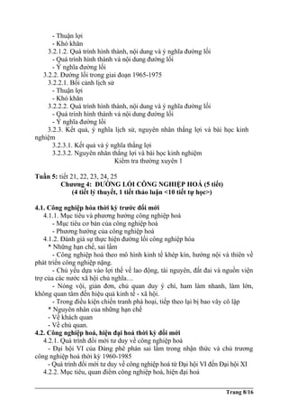 - Thuận lợi
- Khó khăn
3.2.1.2. Quá trình hình thành, nội dung và ý nghĩa đường lối
- Quá trình hình thành và nội dung đường lối
- Ý nghĩa đường lối
3.2.2. Đường lối trong giai đoạn 1965-1975
3.2.2.1. Bối cảnh lịch sử
- Thuận lợi
- Khó khăn
3.2.2.2. Quá trình hình thành, nội dung và ý nghĩa đường lối
- Quá trình hình thành và nội dung đường lối
- Ý nghĩa đường lối
3.2.3. Kết quả, ý nghĩa lịch sử, nguyên nhân thắng lợi và bài học kinh
nghiệm
3.2.3.1. Kết quả và ý nghĩa thắng lợi
3.2.3.2. Nguyên nhân thắng lợi và bài học kinh nghiệm
Kiểm tra thường xuyên 1
Tuần 5: tiết 21, 22, 23, 24, 25
Chương 4: ĐƯỜNG LỐI CÔNG NGHIỆP HOÁ (5 tiết)
(4 tiết lý thuyết, 1 tiết thảo luận <10 tiết tự học>)
4.1. Công nghiệp hóa thời kỳ trước đổi mới
4.1.1. Mục tiêu và phương hướng công nghiệp hoá
- Mục tiêu cơ bản của công nghiệp hoá
- Phương hướng của công nghiệp hoá
4.1.2. Đánh giá sự thực hiện đường lối công nghiệp hóa
* Những hạn chế, sai lầm
- Công nghiệp hoá theo mô hình kinh tế khép kín, hướng nội và thiên về
phát triển công nghiệp nặng.
- Chủ yếu dựa vào lợi thế vế lao động, tài nguyên, đất đai và nguồn viện
trợ của các nước xã hội chủ nghĩa…
- Nóng vội, giản đơn, chủ quan duy ý chí, ham làm nhanh, làm lớn,
không quan tâm đến hiệu quả kinh tế - xã hội.
- Trong điều kiện chiến tranh phá hoại, tiếp theo lại bị bao vây cô lập
* Nguyên nhân của những hạn chế
- Về khách quan
- Về chủ quan.
4.2. Công nghiệp hoá, hiện đại hoá thời kỳ đổi mới
4.2.1. Quá trình đổi mới tư duy về công nghiệp hoá
- Đại hội VI của Đảng phê phán sai lầm trong nhận thức và chủ trương
công nghiệp hoá thời kỳ 1960-1985
- Quá trình đổi mới tư duy về công nghiệp hoá từ Đại hội VI đến Đại hội XI
4.2.2. Mục tiêu, quan điểm công nghiệp hoá, hiện đại hoá
Trang 8/16
 