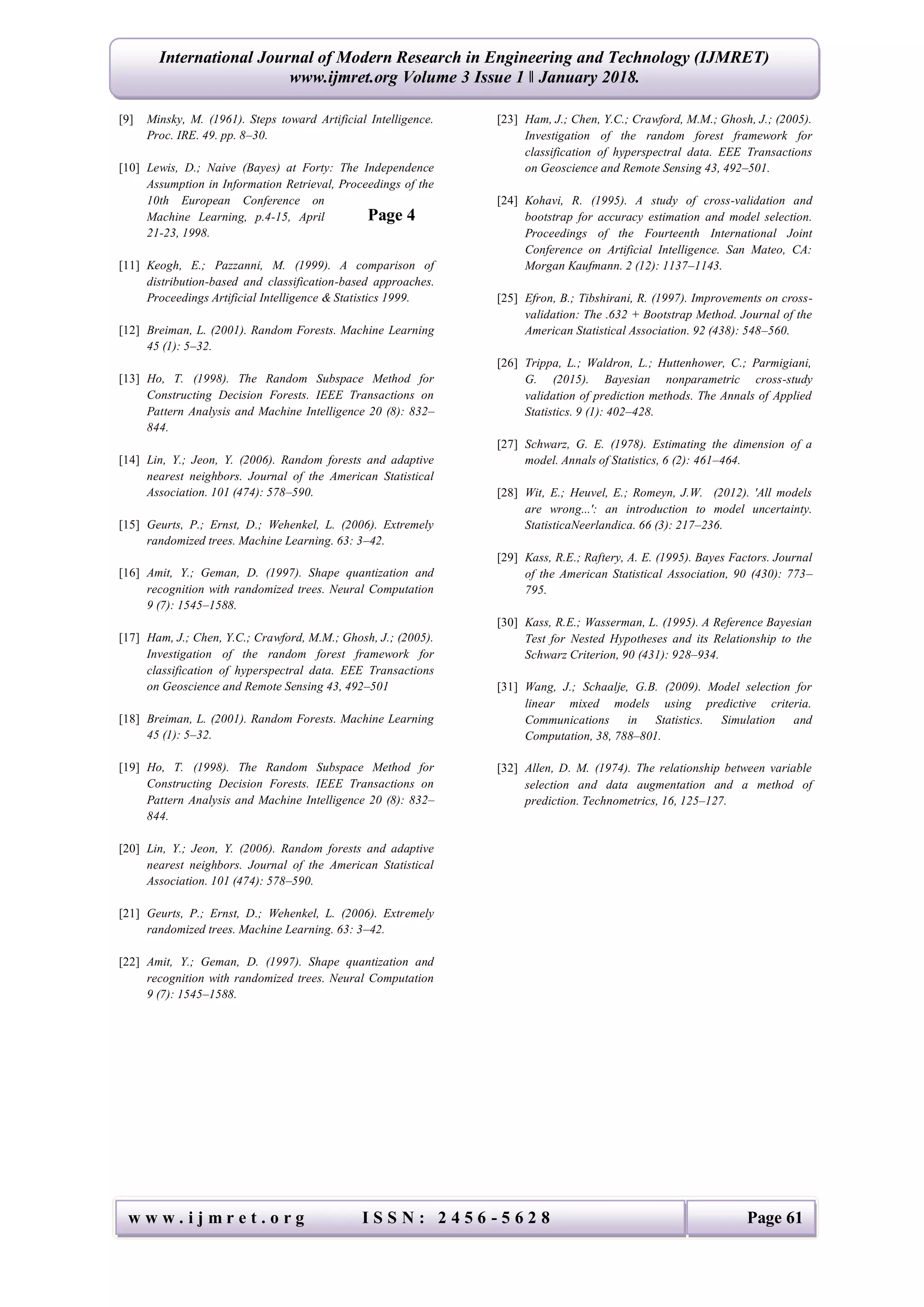 International Journal of Modern Research in Engineering and Technology (IJMRET)
www.ijmret.org Volume 3 Issue 1 ǁ January 2018.
w w w . i j m r e t . o r g I S S N : 2 4 5 6 - 5 6 2 8 Page 61
[9] Minsky, M. (1961). Steps toward Artificial Intelligence.
Proc. IRE. 49. pp. 8–30.
[10] Lewis, D.; Naive (Bayes) at Forty: The Independence
Assumption in Information Retrieval, Proceedings of the
10th European Conference on
Machine Learning, p.4-15, April
21-23, 1998.
[11] Keogh, E.; Pazzanni, M. (1999). A comparison of
distribution-based and classification-based approaches.
Proceedings Artificial Intelligence & Statistics 1999.
[12] Breiman, L. (2001). Random Forests. Machine Learning
45 (1): 5–32.
[13] Ho, T. (1998). The Random Subspace Method for
Constructing Decision Forests. IEEE Transactions on
Pattern Analysis and Machine Intelligence 20 (8): 832–
844.
[14] Lin, Y.; Jeon, Y. (2006). Random forests and adaptive
nearest neighbors. Journal of the American Statistical
Association. 101 (474): 578–590.
[15] Geurts, P.; Ernst, D.; Wehenkel, L. (2006). Extremely
randomized trees. Machine Learning. 63: 3–42.
[16] Amit, Y.; Geman, D. (1997). Shape quantization and
recognition with randomized trees. Neural Computation
9 (7): 1545–1588.
[17] Ham, J.; Chen, Y.C.; Crawford, M.M.; Ghosh, J.; (2005).
Investigation of the random forest framework for
classification of hyperspectral data. EEE Transactions
on Geoscience and Remote Sensing 43, 492–501
[18] Breiman, L. (2001). Random Forests. Machine Learning
45 (1): 5–32.
[19] Ho, T. (1998). The Random Subspace Method for
Constructing Decision Forests. IEEE Transactions on
Pattern Analysis and Machine Intelligence 20 (8): 832–
844.
[20] Lin, Y.; Jeon, Y. (2006). Random forests and adaptive
nearest neighbors. Journal of the American Statistical
Association. 101 (474): 578–590.
[21] Geurts, P.; Ernst, D.; Wehenkel, L. (2006). Extremely
randomized trees. Machine Learning. 63: 3–42.
[22] Amit, Y.; Geman, D. (1997). Shape quantization and
recognition with randomized trees. Neural Computation
9 (7): 1545–1588.
[23] Ham, J.; Chen, Y.C.; Crawford, M.M.; Ghosh, J.; (2005).
Investigation of the random forest framework for
classification of hyperspectral data. EEE Transactions
on Geoscience and Remote Sensing 43, 492–501.
[24] Kohavi, R. (1995). A study of cross-validation and
bootstrap for accuracy estimation and model selection.
Proceedings of the Fourteenth International Joint
Conference on Artificial Intelligence. San Mateo, CA:
Morgan Kaufmann. 2 (12): 1137–1143.
[25] Efron, B.; Tibshirani, R. (1997). Improvements on cross-
validation: The .632 + Bootstrap Method. Journal of the
American Statistical Association. 92 (438): 548–560.
[26] Trippa, L.; Waldron, L.; Huttenhower, C.; Parmigiani,
G. (2015). Bayesian nonparametric cross-study
validation of prediction methods. The Annals of Applied
Statistics. 9 (1): 402–428.
[27] Schwarz, G. E. (1978). Estimating the dimension of a
model. Annals of Statistics, 6 (2): 461–464.
[28] Wit, E.; Heuvel, E.; Romeyn, J.W. (2012). 'All models
are wrong...': an introduction to model uncertainty.
StatisticaNeerlandica. 66 (3): 217–236.
[29] Kass, R.E.; Raftery, A. E. (1995). Bayes Factors. Journal
of the American Statistical Association, 90 (430): 773–
795.
[30] Kass, R.E.; Wasserman, L. (1995). A Reference Bayesian
Test for Nested Hypotheses and its Relationship to the
Schwarz Criterion, 90 (431): 928–934.
[31] Wang, J.; Schaalje, G.B. (2009). Model selection for
linear mixed models using predictive criteria.
Communications in Statistics. Simulation and
Computation, 38, 788–801.
[32] Allen, D. M. (1974). The relationship between variable
selection and data augmentation and a method of
prediction. Technometrics, 16, 125–127.
Page 4
 