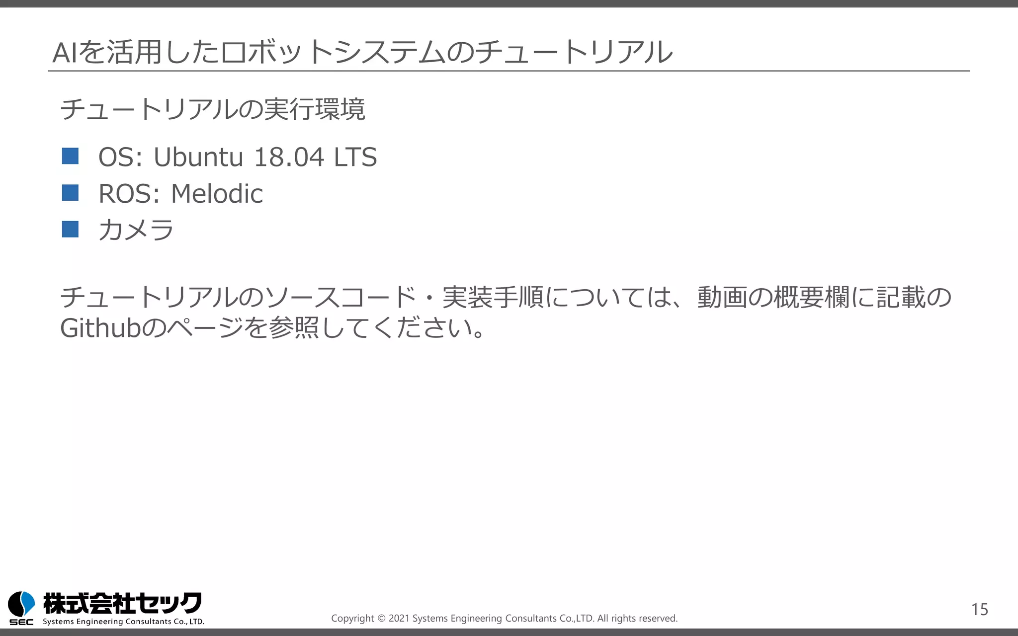 Copyright © 2021 Systems Engineering Consultants Co.,LTD. All rights reserved.
AIを活用したロボットシステムのチュートリアル
チュートリアルの実行環境
◼ OS: Ubuntu 18.04 LTS
◼ ROS: Melodic
◼ カメラ
チュートリアルのソースコード・実装手順については、動画の概要欄に記載の
Githubのページを参照してください。
15
 