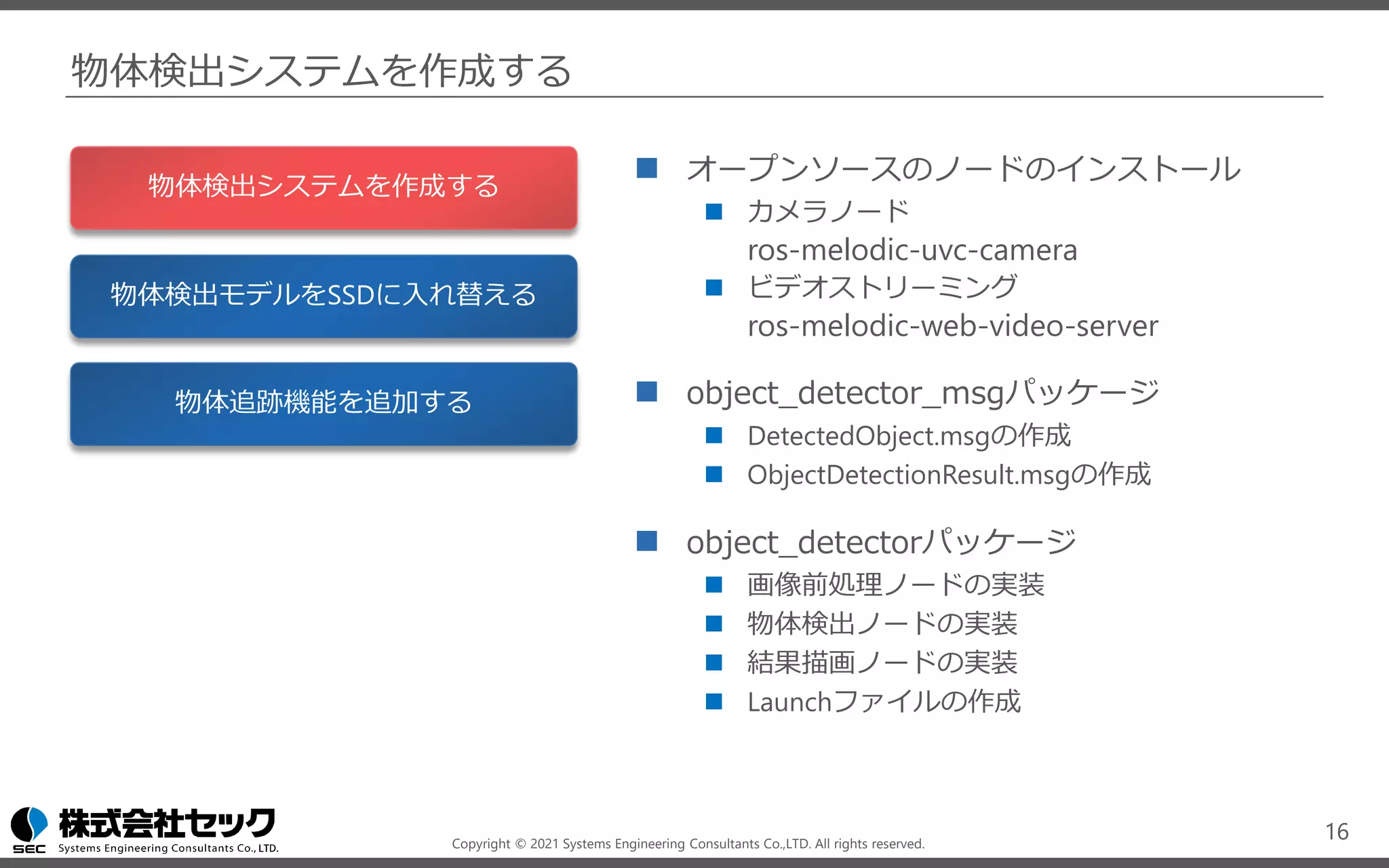 Copyright © 2021 Systems Engineering Consultants Co.,LTD. All rights reserved.
物体検出システムを作成する
◼ オープンソースのノードのインストール
◼ カメラノード
ros-melodic-uvc-camera
◼ ビデオストリーミング
ros-melodic-web-video-server
◼ object_detector_msgパッケージ
◼ DetectedObject.msgの作成
◼ ObjectDetectionResult.msgの作成
◼ object_detectorパッケージ
◼ 画像前処理ノードの実装
◼ 物体検出ノードの実装
◼ 結果描画ノードの実装
◼ Launchファイルの作成
16
物体検出システムを作成する
物体検出モデルをSSDに入れ替える
物体追跡機能を追加する
 