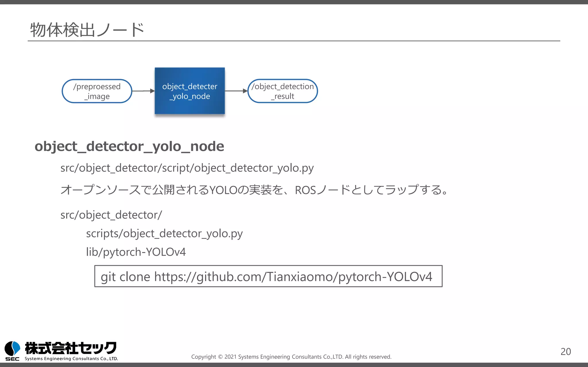 Copyright © 2021 Systems Engineering Consultants Co.,LTD. All rights reserved.
物体検出ノード
object_detector_yolo_node
src/object_detector/script/object_detector_yolo.py
オープンソースで公開されるYOLOの実装を、ROSノードとしてラップする。
src/object_detector/
scripts/object_detector_yolo.py
lib/pytorch-YOLOv4
20
object_detecter
_yolo_node
/object_detection
_result
/preproessed
_image
git clone https://github.com/Tianxiaomo/pytorch-YOLOv4
 