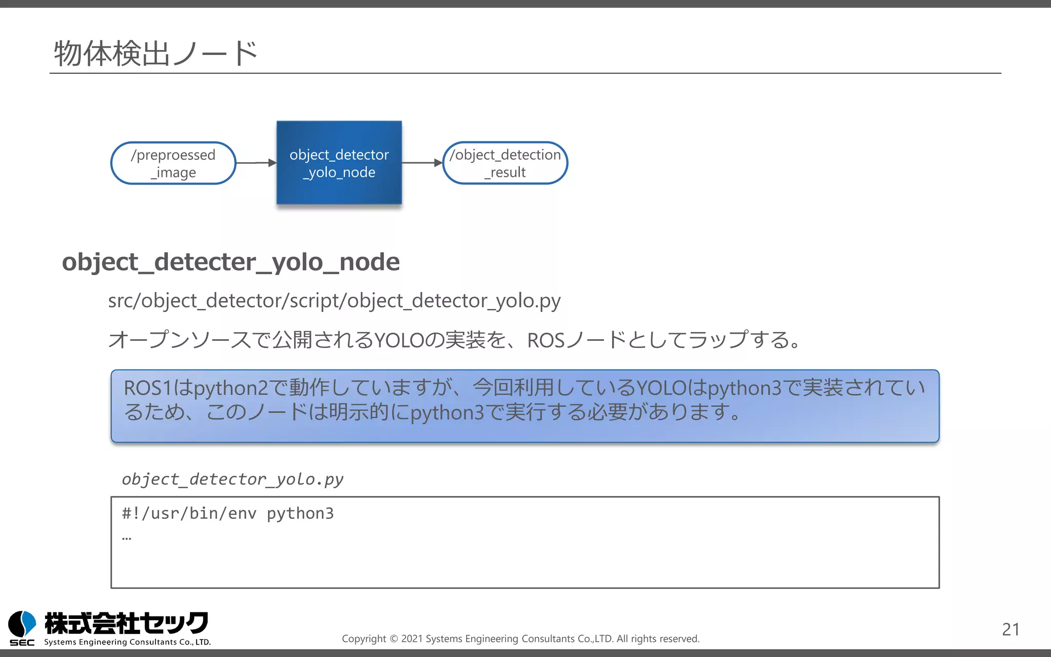 Copyright © 2021 Systems Engineering Consultants Co.,LTD. All rights reserved.
物体検出ノード
object_detecter_yolo_node
src/object_detector/script/object_detector_yolo.py
オープンソースで公開されるYOLOの実装を、ROSノードとしてラップする。
21
object_detector
_yolo_node
/object_detection
_result
/preproessed
_image
ROS1はpython2で動作していますが、今回利用しているYOLOはpython3で実装されてい
るため、このノードは明示的にpython3で実行する必要があります。
#!/usr/bin/env python3
…
object_detector_yolo.py
 