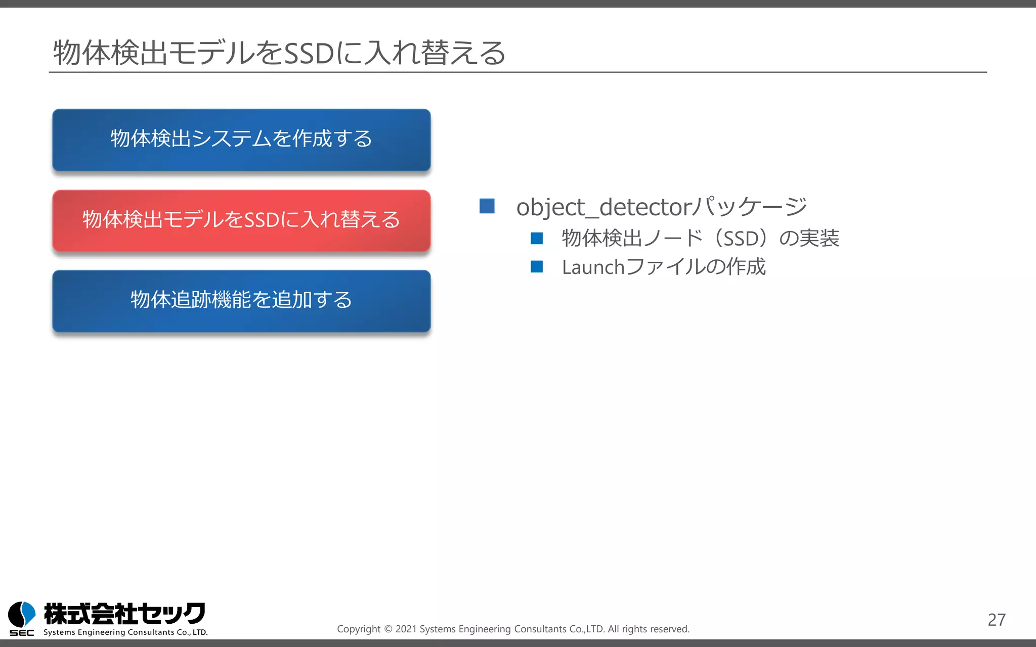 Copyright © 2021 Systems Engineering Consultants Co.,LTD. All rights reserved.
物体検出モデルをSSDに入れ替える
◼ object_detectorパッケージ
◼ 物体検出ノード（SSD）の実装
◼ Launchファイルの作成
27
物体検出システムを作成する
物体検出モデルをSSDに入れ替える
物体追跡機能を追加する
 