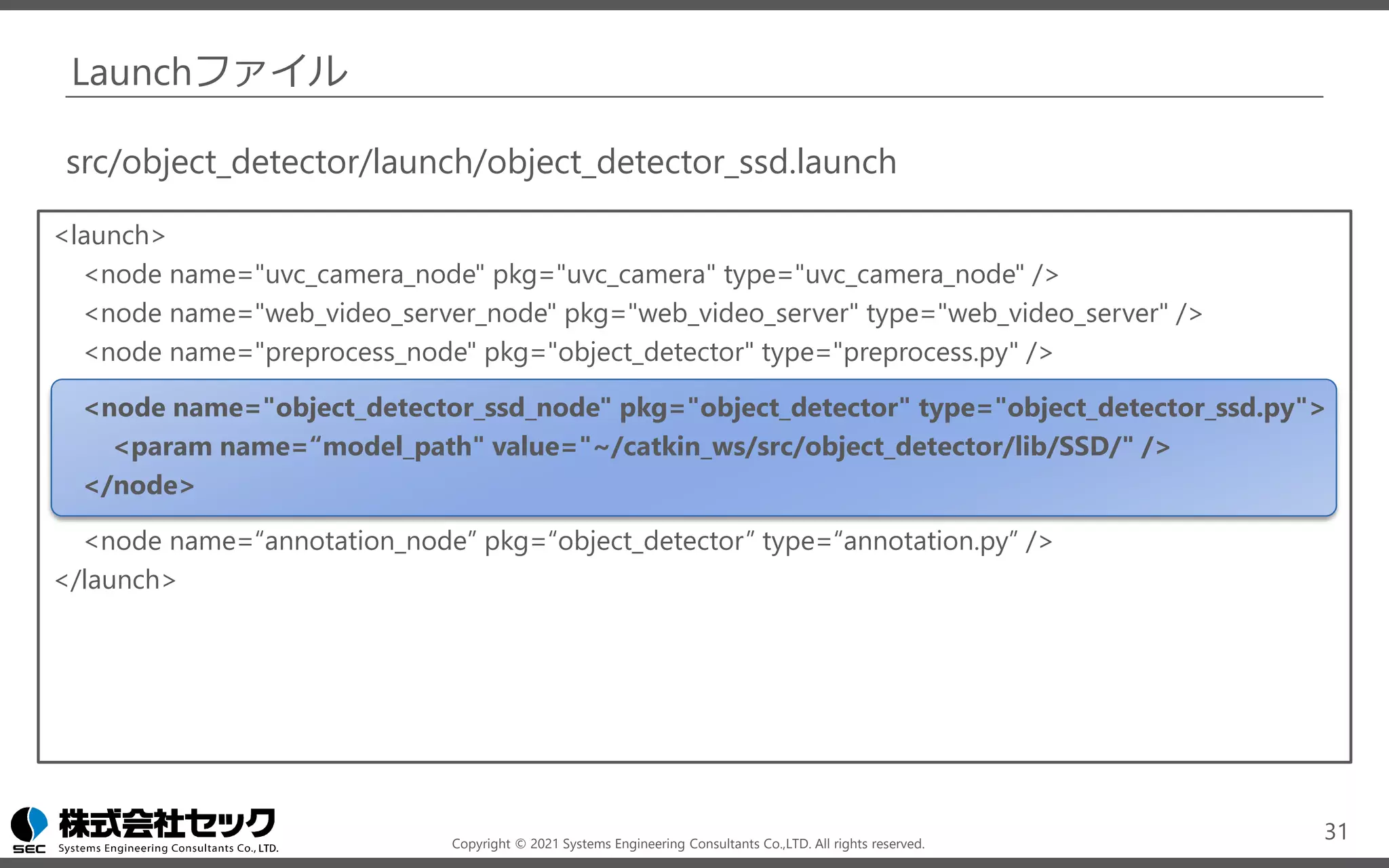 Copyright © 2021 Systems Engineering Consultants Co.,LTD. All rights reserved.
Launchファイル
<launch>
<node name="uvc_camera_node" pkg="uvc_camera" type="uvc_camera_node" />
<node name="web_video_server_node" pkg="web_video_server" type="web_video_server" />
<node name="preprocess_node" pkg="object_detector" type="preprocess.py" />
<node name="object_detector_ssd_node" pkg="object_detector" type="object_detector_ssd.py">
<param name=“model_path" value="~/catkin_ws/src/object_detector/lib/SSD/" />
</node>
<node name=“annotation_node” pkg=“object_detector” type=“annotation.py” />
</launch>
31
src/object_detector/launch/object_detector_ssd.launch
 