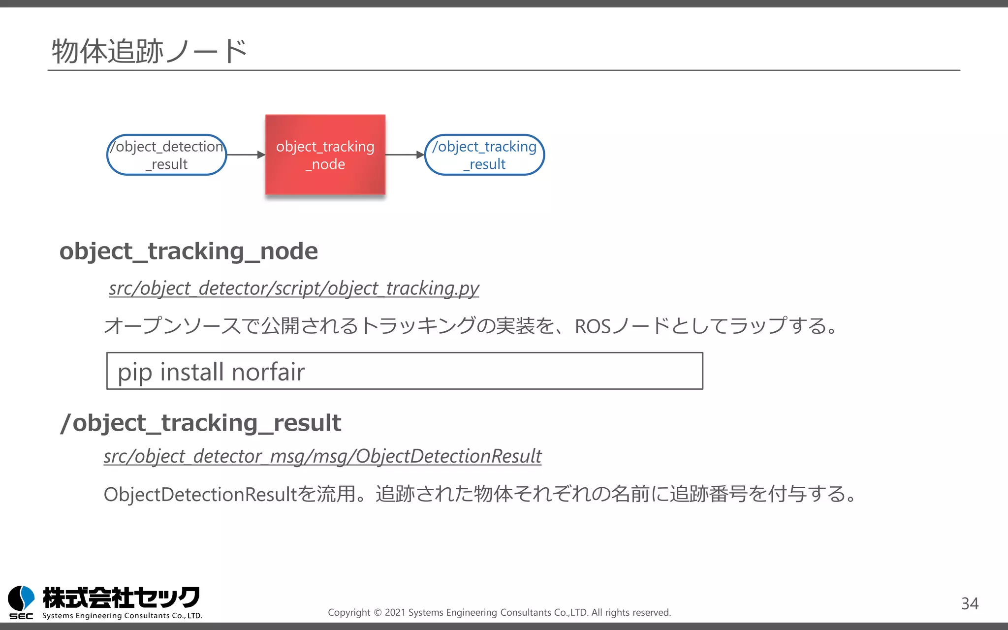 Copyright © 2021 Systems Engineering Consultants Co.,LTD. All rights reserved.
物体追跡ノード
34
/object_detection
_result
object_tracking
_node
/object_tracking
_result
object_tracking_node
src/object_detector/script/object_tracking.py
オープンソースで公開されるトラッキングの実装を、ROSノードとしてラップする。
/object_tracking_result
src/object_detector_msg/msg/ObjectDetectionResult
ObjectDetectionResultを流用。追跡された物体それぞれの名前に追跡番号を付与する。
pip install norfair
 