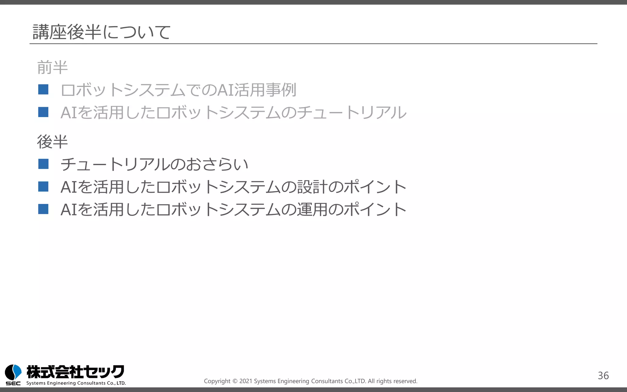 Copyright © 2021 Systems Engineering Consultants Co.,LTD. All rights reserved.
講座後半について
前半
◼ ロボットシステムでのAI活用事例
◼ AIを活用したロボットシステムのチュートリアル
後半
◼ チュートリアルのおさらい
◼ AIを活用したロボットシステムの設計のポイント
◼ AIを活用したロボットシステムの運用のポイント
36
 