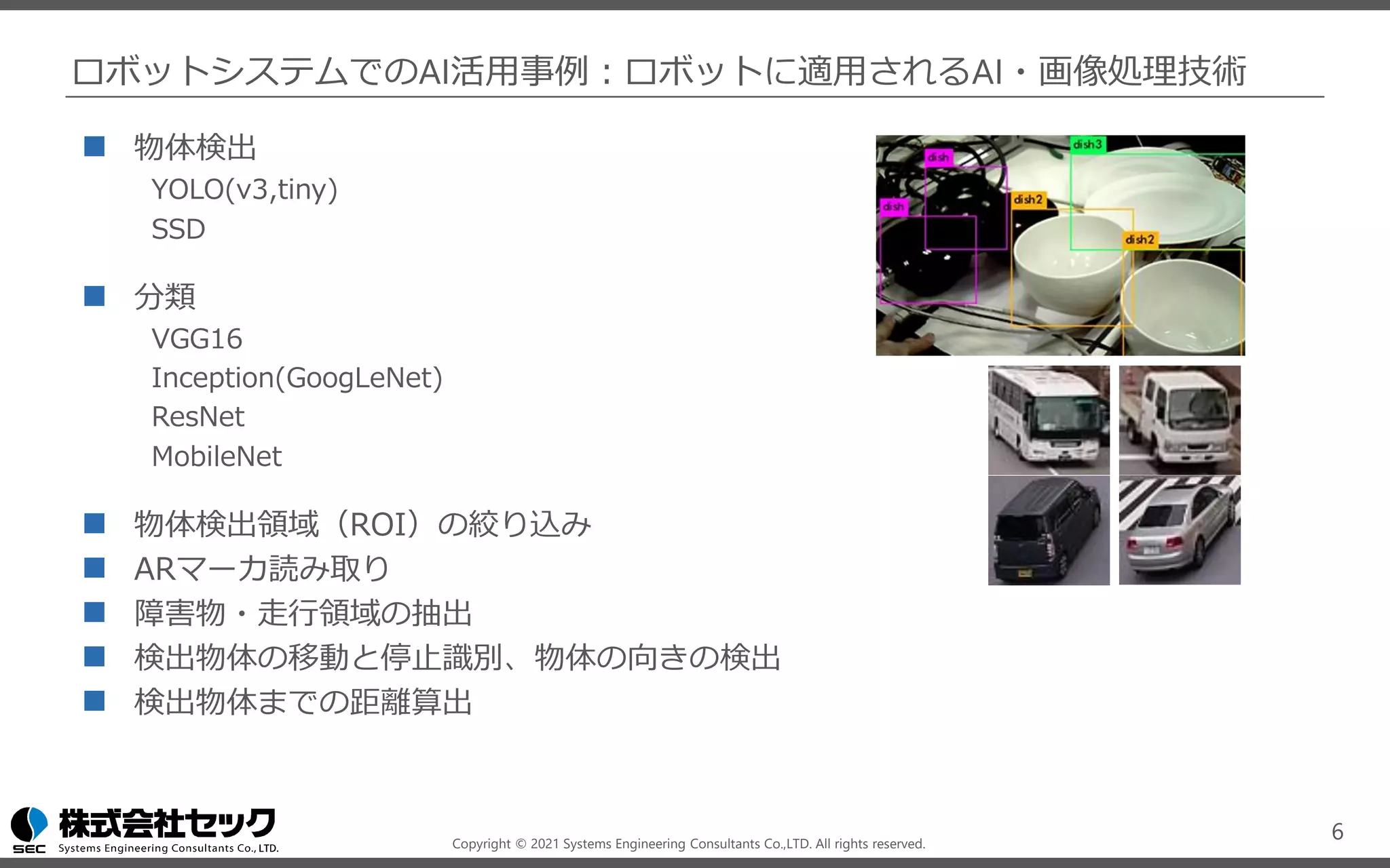 Copyright © 2021 Systems Engineering Consultants Co.,LTD. All rights reserved.
ロボットシステムでのAI活用事例：ロボットに適用されるAI・画像処理技術
◼ 物体検出
YOLO(v3,tiny)
SSD
◼ 分類
VGG16
Inception(GoogLeNet)
ResNet
MobileNet
◼ 物体検出領域（ROI）の絞り込み
◼ ARマーカ読み取り
◼ 障害物・走行領域の抽出
◼ 検出物体の移動と停止識別、物体の向きの検出
◼ 検出物体までの距離算出
6
 
