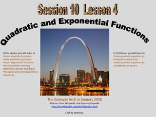 In this session you will learn to                                                     In this lesson you will learn to
•Graph quadratic functions,                                                           •Solve quadratic equations by
•Solve quadratic equations.                                                           finding the square root.
•Graph exponential functions                                                          •Solve quadratic equations by
•Solve problems involving                                                             completing the square.
exponential growth and decay.
•Recognize and extend geometric
sequences.




                                    The Gateway Arch in January 2008
                                     Picture: From Wikipedia, the free encyclopedia
                                      http://en.wikipedia.org/wiki/Gateway_Arch

                                                   Click to continue.
 