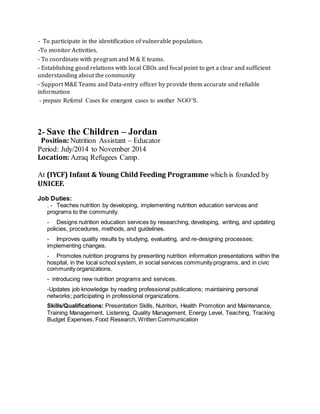 - To participate in the identification of vulnerable population.
-To monitor Activities.
- To coordinate with program and M & E teams.
- Establishing good relations with local CBOs and focal point to get a clear and sufficient
understanding about the community
- Support M&E Teams and Data-entry officer by provide them accurate and reliable
information
- prepare Referral Cases for emergent cases to another NGO’S.
2- Save the Children – Jordan
Position: Nutrition Assistant – Educator
Period: July/2014 to November 2014
Location: Azraq Refugees Camp.
At (IYCF) Infant & Young Child Feeding Programme which is founded by
UNICEF.
Job Duties:
. - Teaches nutrition by developing, implementing nutrition education services and
programs to the community.
- Designs nutrition education services by researching, developing, writing, and updating
policies, procedures, methods, and guidelines.
- Improves quality results by studying, evaluating, and re-designing processes;
implementing changes.
- Promotes nutrition programs by presenting nutrition information presentations within the
hospital, in the local school system, in social services community programs, and in civic
community organizations.
- introducing new nutrition programs and services.
-Updates job knowledge by reading professional publications; maintaining personal
networks; participating in professional organizations.
Skills/Qualifications: Presentation Skills, Nutrition, Health Promotion and Maintenance,
Training Management, Listening, Quality Management, Energy Level, Teaching, Tracking
Budget Expenses, Food Research, Written Communication
 