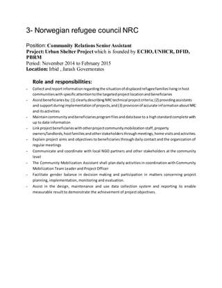 3- Norwegian refugee council NRC
Position: Community Relations SeniorAssistant
Project:Urban Shelter Project which is founded by ECHO, UNHCR, DFID,
PBRM
Period: November 2014 to February 2015
Location: Irbid , Jarash Governorates
Role and responsibilities:
- Collectandreportinformationregardingthe situationof displacedrefugeefamilieslivinginhost
communitieswith specificattentiontothe targetedprojectlocationandbeneficiaries
- Assistbeneficiariesby:(1) clearlydescribingNRCtechnical projectcriteria;(2) providingassistants
and supportduringimplementationof projects,and(3) provisionof accurate informationaboutNRC
and itsactivities
- Maintaincommunityandbeneficiariesprogramfilesanddatabase to a highstandardcomplete with
up to date information
- Linkprojectbeneficiarieswithotherprojectcommunitymobilizationstaff,property
owners/landlords,hostfamiliesandotherstakeholdersthroughmeetings,home visitsandactivities.
- Explain project aims and objectives to beneficiaries through daily contact and the organization of
regular meetings
- Communicate and coordinate with local NGO partners and other stakeholders at the community
level
- The Community Mobilization Assistant shall plan daily activities in coordination with Community
Mobilization Team Leader and Project Officer
- Facilitate gender balance in decision making and participation in matters concerning project
planning, implementation, monitoring and evaluation.
- Assist in the design, maintenance and use data collection system and reporting to enable
measurable result to demonstrate the achievement of project objectives.
 