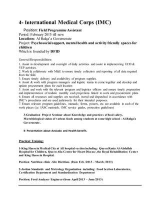4- International Medical Corps (IMC)
Position: Field Programme Assistant
Period: February 2015 till now
Location: Al Balqa’a Governorate
Project: Psychosocialsupport, mental health and activity friendly spaces for
children
Which is founded by DFID
General Responsibilities:
1. Assist in development and oversight of daily activities and assist in implementing ECD &
YEP activities.
2. Work & collaborate with M&E to ensure timely collection and reporting of all data required
from the field.
3. Ensure timely delivery and availability of program supplies.
4. Assist & work with program managers and logistic teams to come together and develop and
update procurement plans for each location
5. Assist and work with the relevant program and logistics officers and ensure timely preparation
and implementation of realistic monthly cash projections linked to work and procurement plans
6. Ensure all resources and supplies are received, stored and dispatched in accordance with
IMC’s procedures and are used judiciously for their intended purposes.
7. Ensure relevant program guidelines, manuals; forms, posters, etc. are available in each of the
work places (i.e. IASC materials, IMC service guides, protection guidelines)
3-Graduation Project Seminar about Knowledge and practices of food safety,
Microbiological status of various foods among students at some high school - Al-Balqa'a
Governorate.
4- Presentation about Avocado and Health benefit.
Practical Training:
1-King Hussein Medical City at All hospital section including: Queen Rania Al-Abdullah
Hospital for Children, Queen Alia Center for Heart Disease, the Royal Rehabilitation Center
and King Hussein Hospital.
Position: Nutrition clinic -Site Dietitian- (from Feb. /2013 – March /2013)
2-Jordan Standards and Metrology Organization including: Food Section Laboratories,
Certification Department and Standardization Department
Position: Food Analyzer Engineer-(from April/2013 – June/2013)
 
