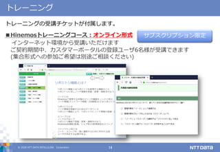 © 2020 NTT DATA INTELLILINK Corporation 14
トレーニング
トレーニングの受講チケットが付属します。
サブスクリプション限定■Hinemosトレーニングコース：オンライン形式
インターネット環境から受講いただけます
ご契約期間中、カスタマーポータルの登録ユーザ6名様が受講できます
(集合形式への参加ご希望は別途ご相談ください)
 