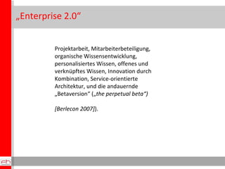 „ Enterprise 2.0“ Projektarbeit, Mitarbeiterbeteiligung, organische Wissensentwicklung, personalisiertes Wissen, offenes und verknüpftes Wissen, Innovation durch Kombination, Service-orientierte Architektur, und die andauernde „Betaversion“ („ the perpetual beta“) [Berlecon 2007] ).  