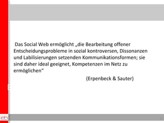 Einsichten zu Kunden und Märkten Das Social Web ermöglicht „die Bearbeitung offener Entscheidungsprobleme in sozial kontroversen, Dissonanzen und Labilisierungen setzenden Kommunikationsformen; sie sind daher ideal geeignet, Kompetenzen im Netz zu ermöglichen“  (Erpenbeck & Sauter) 