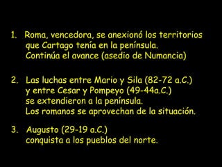 1. Roma, vencedora, se anexionó los territorios
que Cartago tenía en la península.
Continúa el avance (asedio de Numancia)
2. Las luchas entre Mario y Sila (82-72 a.C.)
y entre Cesar y Pompeyo (49-44a.C.)
se extendieron a la península.
Los romanos se aprovechan de la situación.
3. Augusto (29-19 a.C.)
conquista a los pueblos del norte.

 