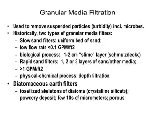 Granular Media Filtration
• Used to remove suspended particles (turbidity) incl. microbes.
• Historically, two types of granular media filters:
– Slow sand filters: uniform bed of sand;
– low flow rate <0.1 GPM/ft2
– biological process: 1-2 cm “slime” layer (schmutzdecke)
– Rapid sand filters: 1, 2 or 3 layers of sand/other media;
– >1 GPM/ft2
– physical-chemical process; depth filtration
• Diatomaceous earth filters
– fossilized skeletons of diatoms (crystalline silicate);
powdery deposit; few 10s of micrometers; porous
 