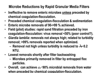 Microbe Reductions by Rapid Granular Media Filters
• Ineffective to remove enteric microbes unless preceded by
chemical coagulation-flocculation.
• Preceded chemical coagulation-flocculation & sedimentation
• Enteric microbe removals of 90->99 % achieved.
• Field (pilot) studies: rapid sand filtration preceded by iron
coagulation-flocculation: virus removal <50% (poor control?).
• Giardia lamblia: removals not always high; related to turbidity
removal; >99% removals reported when optimized.
– Removal not high unless turbidity is reduced to 0.2
NTU.
• Lowest removals shortly after filter backwashing
– Microbes primarily removed in filter by entrapped floc
particles.
• Overall, can achieve 90% microbial removals from water
when preceded by chemical coagulation-flocculation.
 
