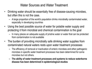 Water Sources and Water Treatment
• Drinking water should be essentially free of disease-causing microbes,
but often this is not the case.
– A large proportion of the world’s population drinks microbially contaminated water,
especially in developing countries
• Using the best possible source of water for potable water supply and
protecting it from microbial and chemical contamination is the goal
– In many places an adequate supply of pristine water or water that can be protected
from contamination is not available
• The burden of providing microbially safe drinking water supplies from
contaminated natural waters rests upon water treatment processes
– The efficiency of removal or inactivation of enteric microbes and other pathogenic
microbes in specific water treatment processes has been determined for some
microbes but not others.
– The ability of water treatment processes and systems to reduce waterborne
disease has been determined in epidemiological studies
 