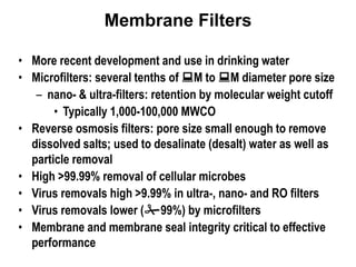 Membrane Filters
• More recent development and use in drinking water
• Microfilters: several tenths of M to M diameter pore size
– nano- & ultra-filters: retention by molecular weight cutoff
• Typically 1,000-100,000 MWCO
• Reverse osmosis filters: pore size small enough to remove
dissolved salts; used to desalinate (desalt) water as well as
particle removal
• High >99.99% removal of cellular microbes
• Virus removals high >9.99% in ultra-, nano- and RO filters
• Virus removals lower (99%) by microfilters
• Membrane and membrane seal integrity critical to effective
performance
 