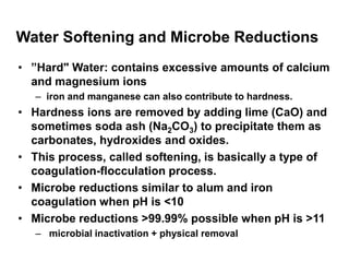 Water Softening and Microbe Reductions
• ”Hard" Water: contains excessive amounts of calcium
and magnesium ions
– iron and manganese can also contribute to hardness.
• Hardness ions are removed by adding lime (CaO) and
sometimes soda ash (Na2CO3) to precipitate them as
carbonates, hydroxides and oxides.
• This process, called softening, is basically a type of
coagulation-flocculation process.
• Microbe reductions similar to alum and iron
coagulation when pH is <10
• Microbe reductions >99.99% possible when pH is >11
– microbial inactivation + physical removal
 