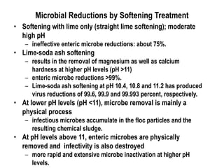 Microbial Reductions by Softening Treatment
• Softening with lime only (straight lime softening); moderate
high pH
– ineffective enteric microbe reductions: about 75%.
• Lime-soda ash softening
– results in the removal of magnesium as well as calcium
hardness at higher pH levels (pH >11)
– enteric microbe reductions >99%.
– Lime-soda ash softening at pH 10.4, 10.8 and 11.2 has produced
virus reductions of 99.6, 99.9 and 99.993 percent, respectively.
• At lower pH levels (pH <11), microbe removal is mainly a
physical process
– infectious microbes accumulate in the floc particles and the
resulting chemical sludge.
• At pH levels above 11, enteric microbes are physically
removed and infectivity is also destroyed
– more rapid and extensive microbe inactivation at higher pH
levels.
 