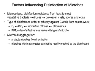 Factors Influencing Disinfection of Microbes
• Microbe type: disinfection resistance from least to most:
vegetative bacteria viruses  protozoan cysts, spores and eggs
• Type of disinfectant: order of efficacy against Giardia from best to worst
– O3  ClO2  iodine/free chlorine  chloramines
– BUT, order of effectiveness varies with type of microbe
• Microbial aggregation:
– protects microbes from inactivation
– microbes within aggregates can not be readily reached by the disinfectant
 