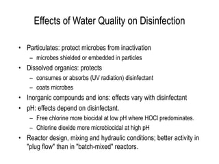 Effects of Water Quality on Disinfection
• Particulates: protect microbes from inactivation
– microbes shielded or embedded in particles
• Dissolved organics: protects
– consumes or absorbs (UV radiation) disinfectant
– coats microbes
• Inorganic compounds and ions: effects vary with disinfectant
• pH: effects depend on disinfectant.
– Free chlorine more biocidal at low pH where HOCl predominates.
– Chlorine dioxide more microbiocidal at high pH
• Reactor design, mixing and hydraulic conditions; better activity in
"plug flow" than in "batch-mixed" reactors.
 