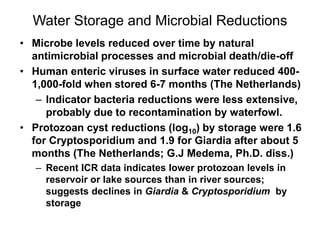 Water Storage and Microbial Reductions
• Microbe levels reduced over time by natural
antimicrobial processes and microbial death/die-off
• Human enteric viruses in surface water reduced 400-
1,000-fold when stored 6-7 months (The Netherlands)
– Indicator bacteria reductions were less extensive,
probably due to recontamination by waterfowl.
• Protozoan cyst reductions (log10) by storage were 1.6
for Cryptosporidium and 1.9 for Giardia after about 5
months (The Netherlands; G.J Medema, Ph.D. diss.)
– Recent ICR data indicates lower protozoan levels in
reservoir or lake sources than in river sources;
suggests declines in Giardia & Cryptosporidium by
storage
 