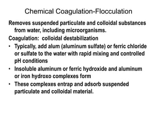 Chemical Coagulation-Flocculation
Removes suspended particulate and colloidal substances
from water, including microorganisms.
Coagulation: colloidal destabilization
• Typically, add alum (aluminum sulfate) or ferric chloride
or sulfate to the water with rapid mixing and controlled
pH conditions
• Insoluble aluminum or ferric hydroxide and aluminum
or iron hydroxo complexes form
• These complexes entrap and adsorb suspended
particulate and colloidal material.
 
