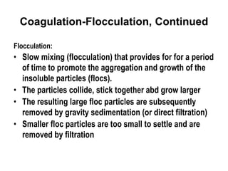 Coagulation-Flocculation, Continued
Flocculation:
• Slow mixing (flocculation) that provides for for a period
of time to promote the aggregation and growth of the
insoluble particles (flocs).
• The particles collide, stick together abd grow larger
• The resulting large floc particles are subsequently
removed by gravity sedimentation (or direct filtration)
• Smaller floc particles are too small to settle and are
removed by filtration
 