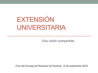 EXTENSIÓN
UNIVERSITARIA
Una visión compartida
Foro del Consejo de Rectores de Panamá, 15 de septiembre 2015
 