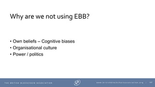 107T H E B R I T I S H B L O C K C H A I N A S S O C I A T I O N w w w . b r i t i s h b l o c k c h a i n a s s o c i a t i o n . o r g |
Why are we not using EBB?
• Own beliefs – Cognitive biases
• Organisational culture
• Power / politics
 