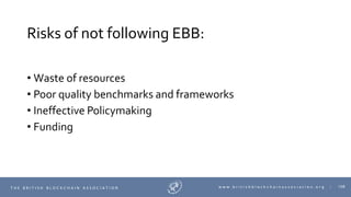 108T H E B R I T I S H B L O C K C H A I N A S S O C I A T I O N w w w . b r i t i s h b l o c k c h a i n a s s o c i a t i o n . o r g |
Risks of not following EBB:
• Waste of resources
• Poor quality benchmarks and frameworks
• Ineffective Policymaking
• Funding
 