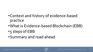 30T H E B R I T I S H B L O C K C H A I N A S S O C I A T I O N w w w . b r i t i s h b l o c k c h a i n a s s o c i a t i o n . o r g |
•Context and history of evidence-based
practice
•What is Evidence-based Blockchain (EBB)
•5 steps of EBB
•Summary and road ahead
 