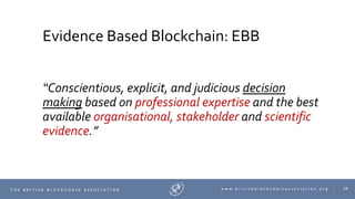38T H E B R I T I S H B L O C K C H A I N A S S O C I A T I O N w w w . b r i t i s h b l o c k c h a i n a s s o c i a t i o n . o r g |
Evidence Based Blockchain: EBB
“Conscientious, explicit, and judicious decision
making based on professional expertise and the best
available organisational, stakeholder and scientific
evidence.”
 