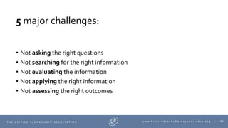 62T H E B R I T I S H B L O C K C H A I N A S S O C I A T I O N w w w . b r i t i s h b l o c k c h a i n a s s o c i a t i o n . o r g |
5 major challenges:
• Not asking the right questions
• Not searching for the right information
• Not evaluating the information
• Not applying the right information
• Not assessing the right outcomes
 