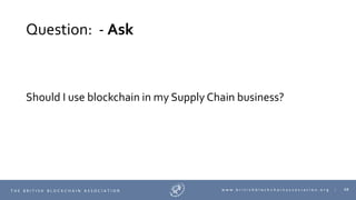 68T H E B R I T I S H B L O C K C H A I N A S S O C I A T I O N w w w . b r i t i s h b l o c k c h a i n a s s o c i a t i o n . o r g |
Question: - Ask
Should I use blockchain in my Supply Chain business?
 