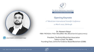 1T H E B R I T I S H B L O C K C H A I N A S S O C I A T I O N w w w . b r i t i s h b l o c k c h a i n a s s o c i a t i o n . o r g |
Dr. Naseem Naqvi
FBBA FRCP(Edin) FHEA MAcadMed MSc (Blockchain & Cryptocurrency)
President,The British Blockchain Association
Editor in Chief,The JBBA
Founding Chair, Centre for Evidence-Based Blockchain (CEBB)
Opening Keynote
2nd Blockchain International Scientific Conference
11 March 2020, Edinburgh
www.linkedin.com/in/naseemnaqvi
 