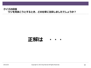 2015/4/5
クイズの回答
ウソを見抜こうとするとき、どの仕草に注目しましたでしょうか？
正解は ・・・
10Copyright © 2015 Koji Naruta All Rights Reserved.
 