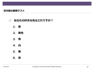 2015/4/5
初対面の観察テスト
○ あなたの好きな色はどれですか？
1. 紫
2. 黄色
3. 青
4. 白
5. 黒
6. 赤
17Copyright © 2015 Koji Naruta All Rights Reserved.
 