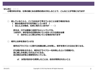 2015/4/5
はじめに ・・・
心理分析の手法、仕草の裏にある感情の読み方をしることで、こんなことが可能になります
○ 話していることと、こころのなかで考えていることは違う場合がある
（ 脳の仕組みがそれを可能にしています ）
（ ほとんどの場合、仕草に現れていますが・・・）
例えば、口では提案に合意するといっていても、
つま先や、体が自分の正面を向いていなかったら注意が必要
※ ほかのことに関心が向いている場合があります
○ 相手との仲を深めていける
相手のプライバシーに関する知識は親しみを増し、相手を受け入れるほど深くなる。
打ち明け話をされると、相手のプライバシーを共有したという意識から、
急に親しみを感じられるようになる。
自己開示は好意と相関性をもっている。
cf. 女性が自分から質問したことは、自分が質問されたいこと
2Copyright © 2015 Koji Naruta All Rights Reserved.
 