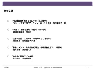 2015/4/5
参考文献
○ 『FBI捜査官が教える「しぐさ」の心理学』
ジョー・ナヴァロ/マーヴィン・カーリンズ著 西田美緒子 訳
○ 『使える！悪用禁止の心理学テクニック』
岡崎博之編著 宝島社
○ 『仕事・恋愛・人間関係 心理分析ができる本』
斉藤勇著 知的生き方文庫
○ 『ドキュメント 戦争広告代理店 情報操作とボスニア紛争』
高木徹著 講談社文庫
○ 『独裁者の最強スピーチ術』
川上徹也 星海社新書
22Copyright © 2015 Koji Naruta All Rights Reserved.
 