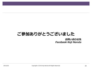 2015/4/5
ご参加ありがとうございました
23Copyright © 2015 Koji Naruta All Rights Reserved.
お問い合わせ先
Facebook Koji Naruta
 