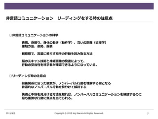 2015/4/5
非言語コミュニケーション リーディングをする時の注意点
○非言語コミュニケーションの科学
表情、身振り、身体の動き（動作学）、互いの距離（近接学）
接触方法、姿勢、服装
観察眼で、言葉に頼らず相手の行動を読み取る方法
脳のスキャン技術と神経画像の発達によって、
行動の妥当性を科学者が確認できるようになっている。
○リーディング時の注意点
前後関係に沿った観察が、ノンバーバル行動を理解する鍵となる
普遍的なノンバーバル行動を見分けて解読する
快適と不快を見分ける方法を知れば、ノンバーバルコミュニケーションを解読するのに
最も重要な行動に焦点を当てられる。
7Copyright © 2015 Koji Naruta All Rights Reserved.
 