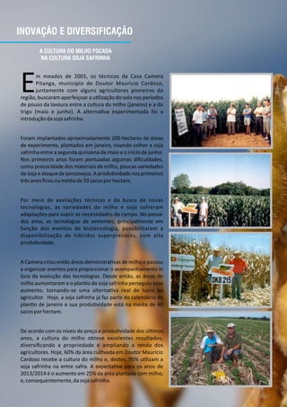 INOVAÇÃO E DIVERSIFICAÇÃO
A CULTURA DO MILHO FOCADA
NA CULTURA SOJA SAFRINHA
m meados de 2001, os técnicos da Casa Camera
EPitanga, município de Doutor Mauricio Cardoso,
juntamente com alguns agricultores pioneiros da
região, buscaram aperfeiçoar a u lização do solo nos períodos
de pouso da lavoura entre a cultura do milho (janeiro) e a do
trigo (maio e junho). A alterna va experimentada foi a
introduçãodasojasafrinha.
Foram implantados aproximadamente 200 hectares de áreas
de experimento, plantados em janeiro, visando colher a soja
safrinha entre a segunda quinzena de maio e o início de junho.
Nos primeiros anos foram pontuadas algumas diﬁculdades,
como precocidade dos materiais de milho, poucas variedades
de soja e ataque de percevejos. A produ vidade nos primeiros
trêsanosﬁcounamédiade20sacosporhectare.
Por meio de avaliações técnicas e da busca de novas
tecnologias, as variedades de milho e soja sofreram
adaptações para suprir as necessidades do campo. No passar
dos anos, as tecnologias de sementes, principalmente em
função dos eventos de biotecnologia, possibilitaram a
disponibilização de híbridos superprecoces, com alta
produ vidade.
A Camera criou então áreas demonstra vas de milho e passou
a organizar eventos para proporcionar o acompanhamento in
loco da evolução das tecnologias. Desde então, as áreas de
milho aumentaram e o plan o da soja safrinha perseguiu esse
aumento, tornando‐se uma alterna va real de lucro ao
agricultor. Hoje, a soja safrinha já faz parte do calendário de
plan o de janeiro e sua produ vidade está na média de 40
sacosporhectare.
De acordo com os níveis de preço e produ vidade dos úl mos
anos, a cultura do milho obteve excelentes resultados,
diversiﬁcando a propriedade e ampliando a renda dos
agricultores. Hoje, 60% da área cul vada em Doutor Maurício
Cardoso recebe a cultura do milho e, destes, 95% u lizam a
soja safrinha na entre safra. A expecta va para os anos de
2013/2014 é o aumento em 25% da área plantada com milho,
e,consequentemente,dasojasafrinha.
 